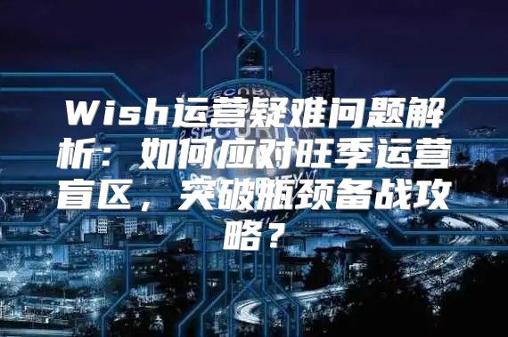 Wish运营疑难问题解析：如何应对旺季运营盲区，突破瓶颈备战攻略？