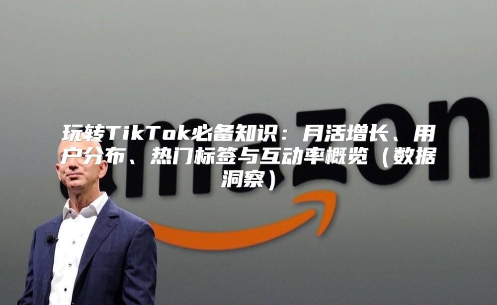 玩转TikTok必备知识：月活增长、用户分布、热门标签与互动率概览数据洞察
