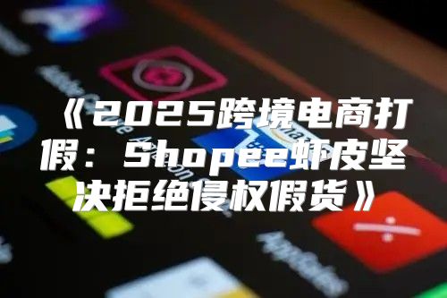 2025跨境电商打假：Shopee虾皮坚决拒绝侵权假货