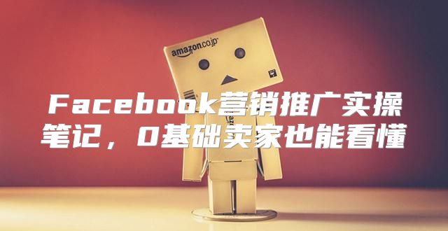 Facebook营销推广实操笔记，0基础卖家也能看懂