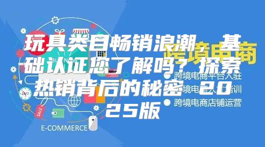 玩具类目畅销浪潮，基础认证您了解吗？探索热销背后的秘密 2025版