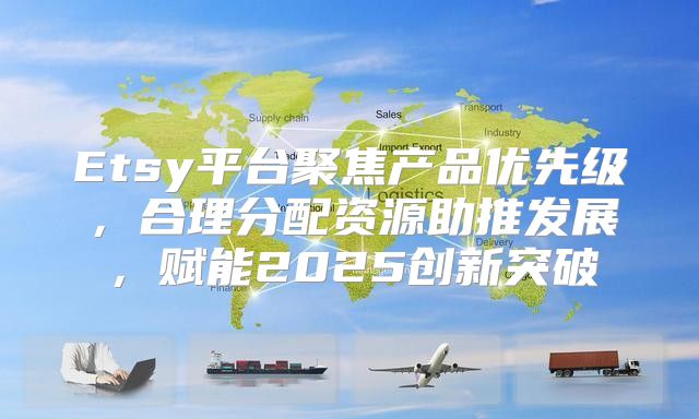 Etsy平台聚焦产品优先级，合理分配资源助推发展，赋能2025创新突破