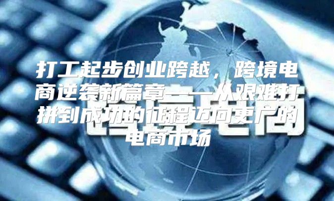 打工起步创业跨越，跨境电商逆袭新篇章——从艰难打拼到成功的征程迈向更广的电商市场