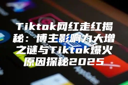 Tiktok网红走红揭秘：博主影响力大增之谜与Tiktok爆火原因探秘2025