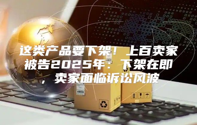 这类产品要下架！上百卖家被告2025年：下架在即，卖家面临诉讼风波