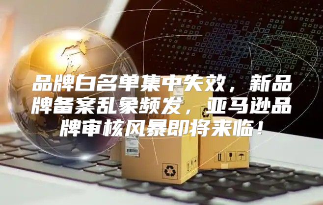 品牌白名单集中失效，新品牌备案乱象频发，亚马逊品牌审核风暴即将来临！