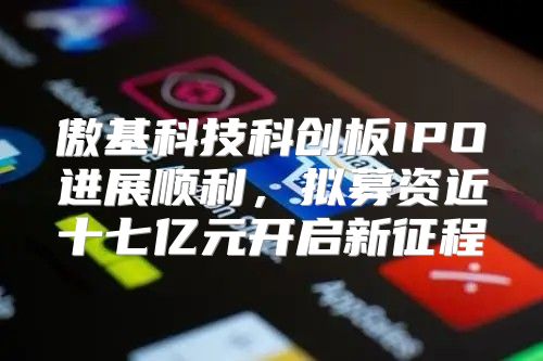傲基科技科创板IPO进展顺利，拟募资近十七亿元开启新征程