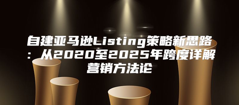 自建亚马逊Listing策略新思路：从2020至2025年跨度详解营销方法论