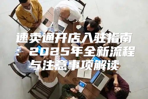 速卖通开店入驻指南：2025年全新流程与注意事项解读