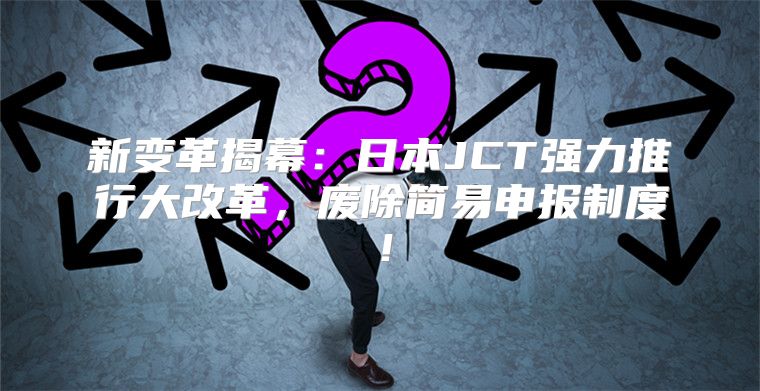 新变革揭幕：日本JCT强力推行大改革，废除简易申报制度！