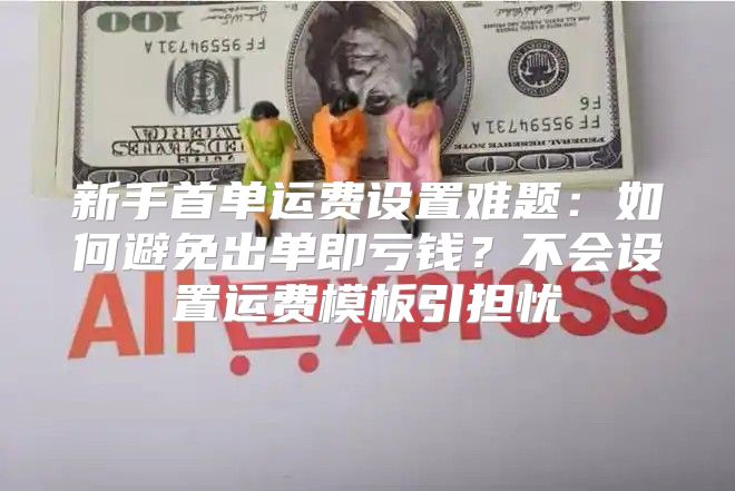 新手首单运费设置难题：如何避免出单即亏钱？不会设置运费模板引担忧