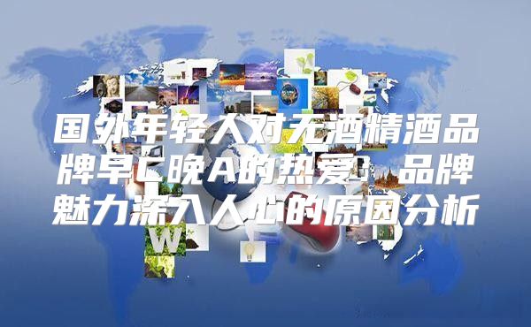 国外年轻人对无酒精酒品牌早C晚A的热爱：品牌魅力深入人心的原因分析