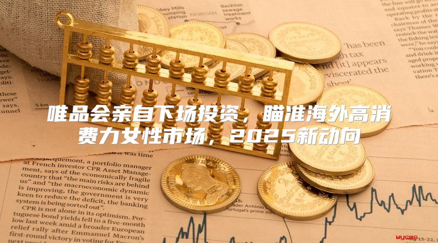 唯品会亲自下场投资，瞄准海外高消费力女性市场，2025新动向