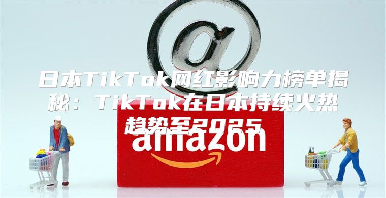 日本TikTok网红影响力榜单揭秘：TikTok在日本持续火热趋势至2025