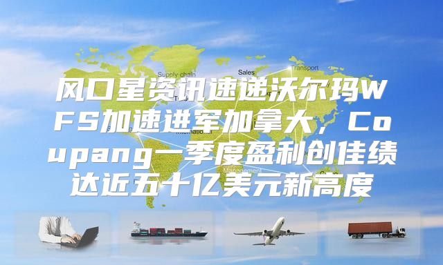 风口星资讯速递沃尔玛WFS加速进军加拿大，Coupang一季度盈利创佳绩达近五十亿美元新高度