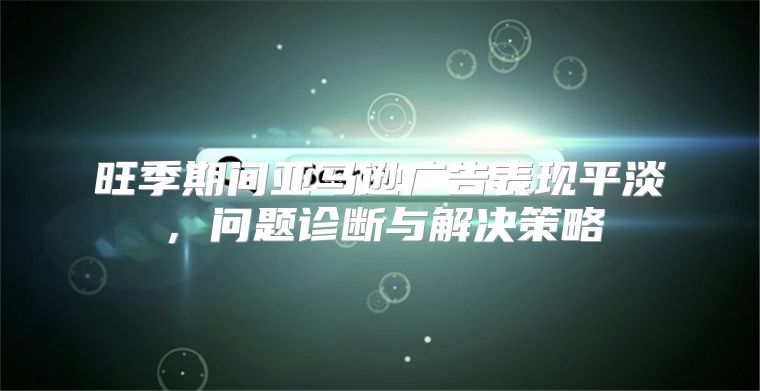 旺季期间亚马逊广告表现平淡，问题诊断与解决策略