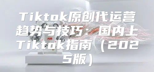 Tiktok原创代运营趋势与技巧：国内上Tiktok指南2025版
