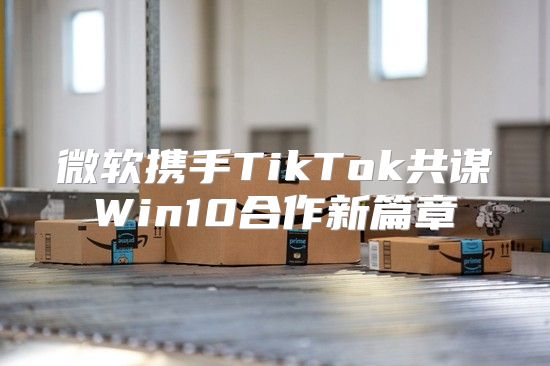 微软携手TikTok共谋Win10合作新篇章