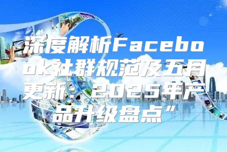 深度解析Facebook社群规范及五月更新：2025年产品升级盘点”