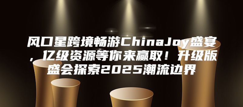 风口星跨境畅游ChinaJoy盛宴，亿级资源等你来赢取！升级版盛会探索2025潮流边界