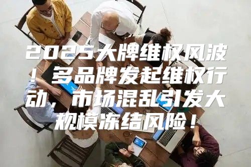 2025大牌维权风波！多品牌发起维权行动，市场混乱引发大规模冻结风险！