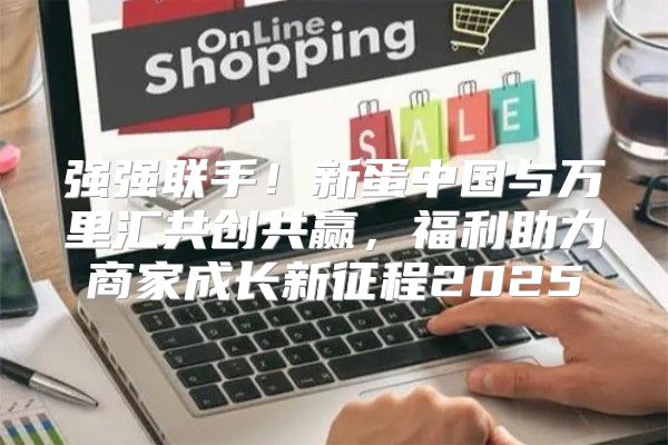 强强联手！新蛋中国与万里汇共创共赢，福利助力商家成长新征程2025