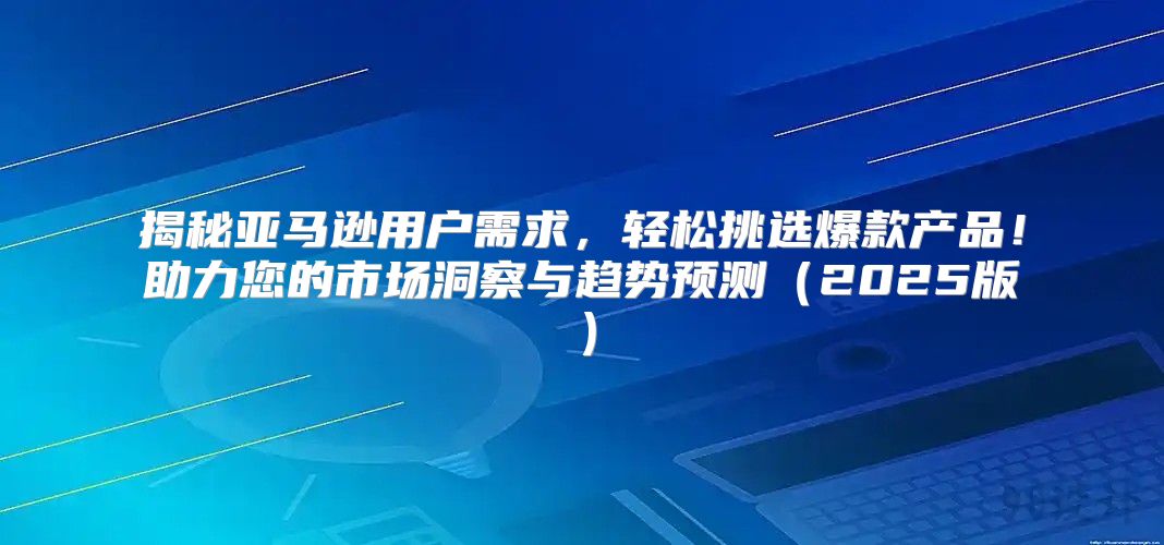 揭秘亚马逊用户需求，轻松挑选爆款产品！助力您的市场洞察与趋势预测2025版