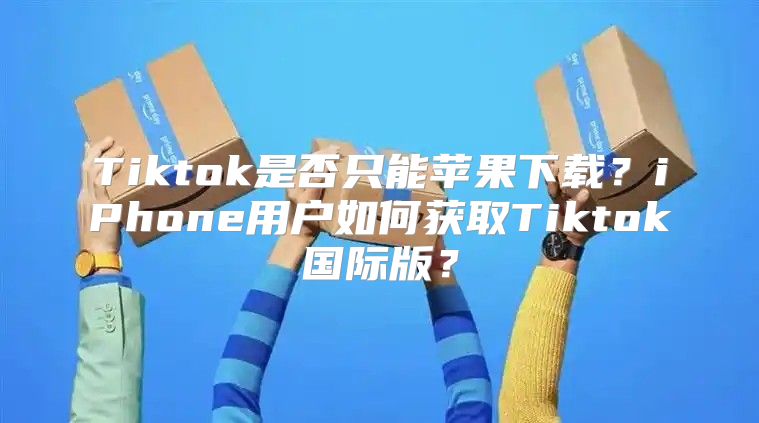 Tiktok是否只能苹果下载？iPhone用户如何获取Tiktok国际版？
