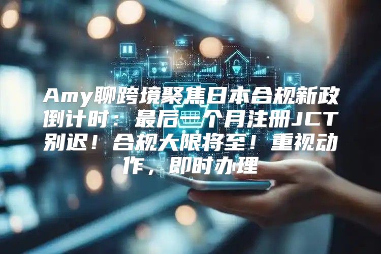 Amy聊跨境聚焦日本合规新政倒计时：最后一个月注册JCT别迟！合规大限将至！重视动作，即时办理