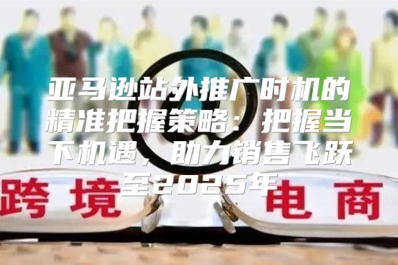 亚马逊站外推广时机的精准把握策略：把握当下机遇，助力销售飞跃至2025年