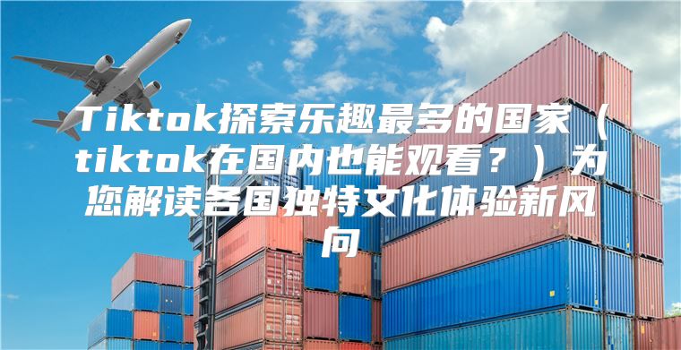 Tiktok探索乐趣最多的国家tiktok在国内也能观看？为您解读各国独特文化体验新风向