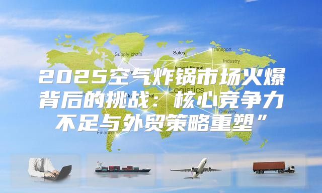 2025空气炸锅市场火爆背后的挑战：核心竞争力不足与外贸策略重塑”