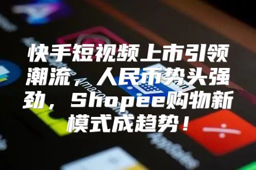 快手短视频上市引领潮流，人民币势头强劲，Shopee购物新模式成趋势！