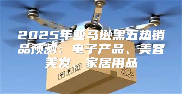 2025年亚马逊黑五热销品预测：电子产品、美容美发、家居用品