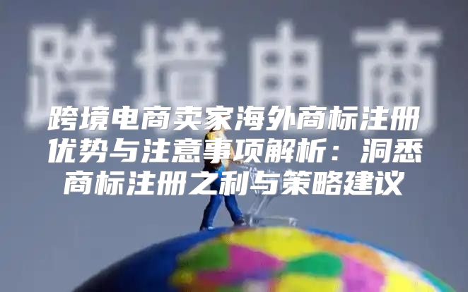 跨境电商卖家海外商标注册优势与注意事项解析：洞悉商标注册之利与策略建议