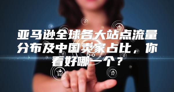 亚马逊全球各大站点流量分布及中国卖家占比，你看好哪一个？