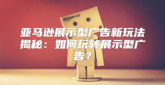 亚马逊展示型广告新玩法揭秘：如何玩转展示型广告？