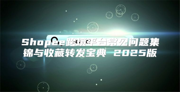 Shopee跨境平台常见问题集锦与收藏转发宝典 2025版