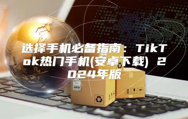 选择手机必备指南：TikTok热门手机(安卓下载) 2025年版