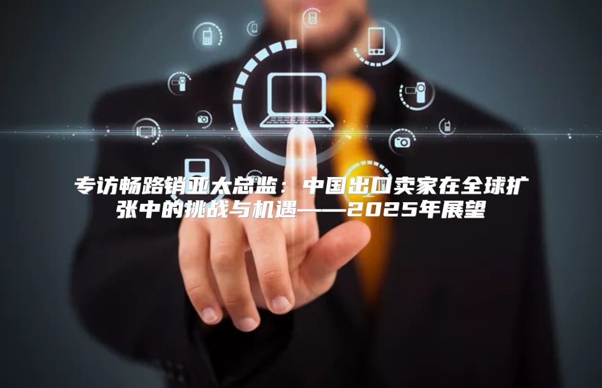 专访畅路销亚太总监：中国出口卖家在全球扩张中的挑战与机遇——2025年展望