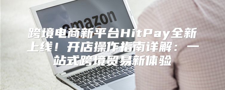 跨境电商新平台HitPay全新上线！开店操作指南详解：一站式跨境贸易新体验