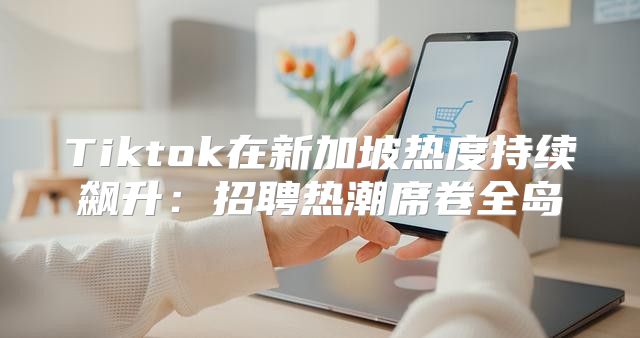 Tiktok在新加坡热度持续飙升：招聘热潮席卷全岛