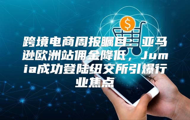 跨境电商周报瞩目：亚马逊欧洲站佣金降低，Jumia成功登陆纽交所引爆行业焦点