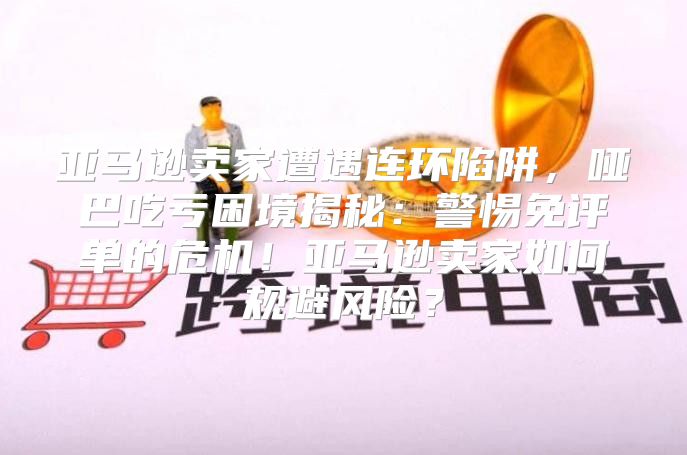 亚马逊卖家遭遇连环陷阱，哑巴吃亏困境揭秘：警惕免评单的危机！亚马逊卖家如何规避风险？