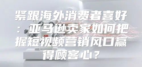 紧跟海外消费者喜好：亚马逊卖家如何把握短视频营销风口赢得顾客心？