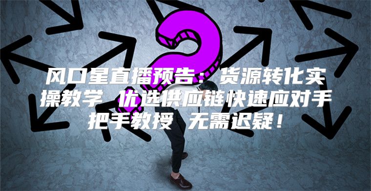 风口星直播预告：货源转化实操教学 优选供应链快速应对手把手教授 无需迟疑！
