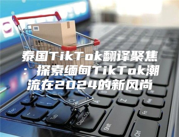 泰国TikTok翻译聚焦：探索缅甸TikTok潮流在2025的新风尚