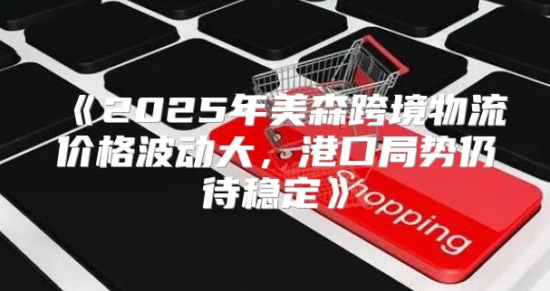 2025年美森跨境物流价格波动大，港口局势仍待稳定