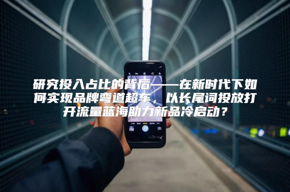 研究投入占比的背后——在新时代下如何实现品牌弯道超车，以长尾词投放打开流量蓝海助力新品冷启动？