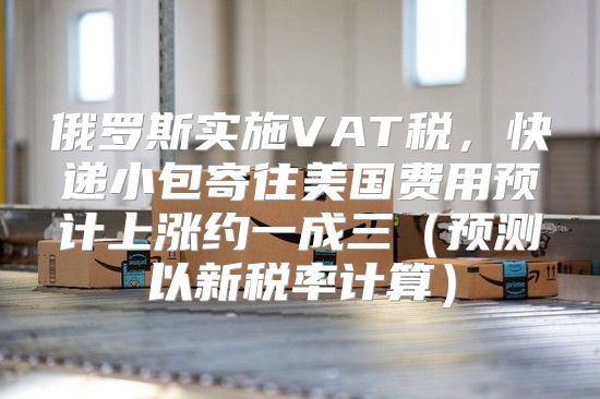 俄罗斯实施VAT税，快递小包寄往美国费用预计上涨约一成三预测以新税率计算